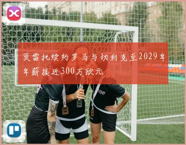 莫雷托续约罗马与切利克至2029年年薪接近300万欧元