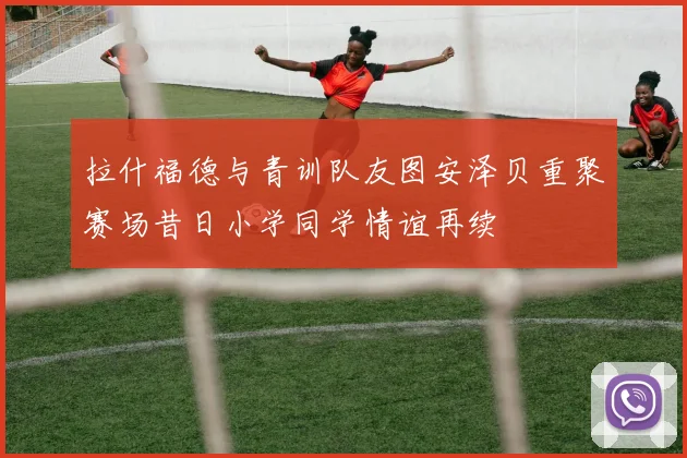 拉什福德与青训队友图安泽贝重聚赛场昔日小学同学情谊再续