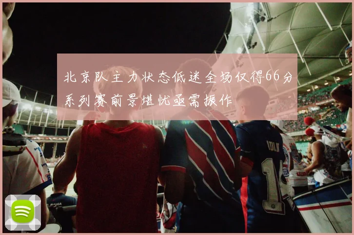 北京队主力状态低迷全场仅得66分系列赛前景堪忧亟需振作