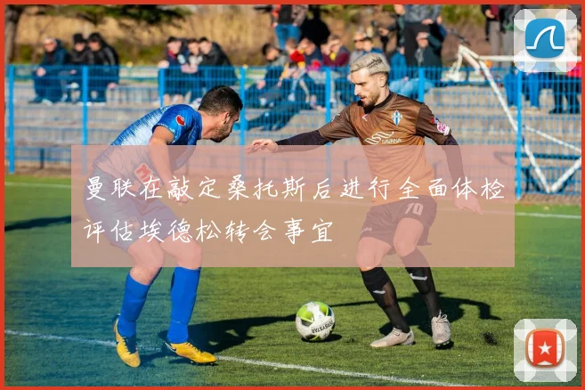 曼联在敲定桑托斯后进行全面体检评估埃德松转会事宜