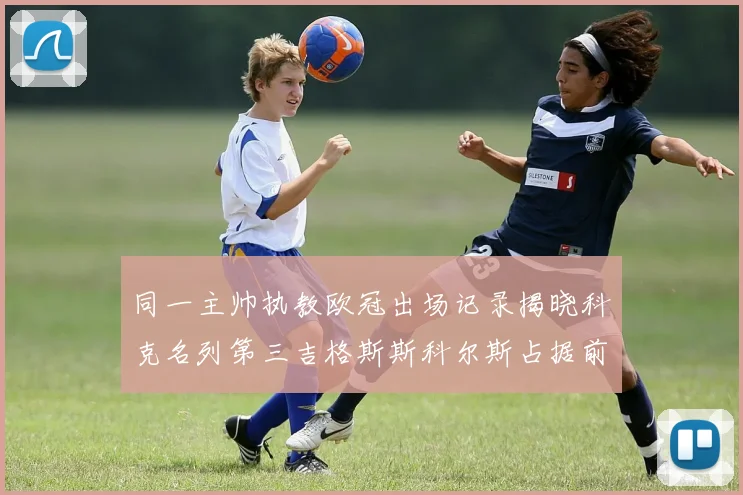 同一主帅执教欧冠出场记录揭晓科克名列第三吉格斯斯科尔斯占据前两位