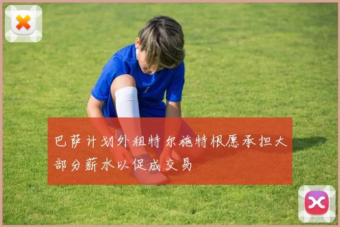 巴萨计划外租特尔施特根愿承担大部分薪水以促成交易