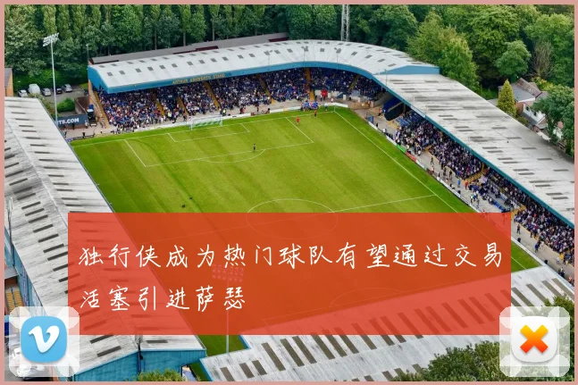 独行侠成为热门球队有望通过交易活塞引进萨瑟