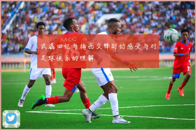 武磊回忆与梅西交锋时的感受与对足球快乐的理解