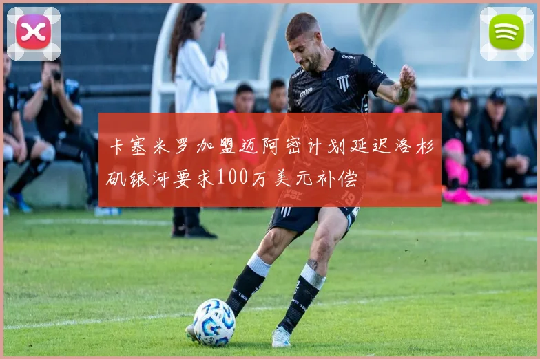 卡塞米罗加盟迈阿密计划延迟洛杉矶银河要求100万美元补偿
