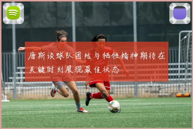 唐斯谈球队团结与牺牲精神期待在关键时刻展现最佳状态